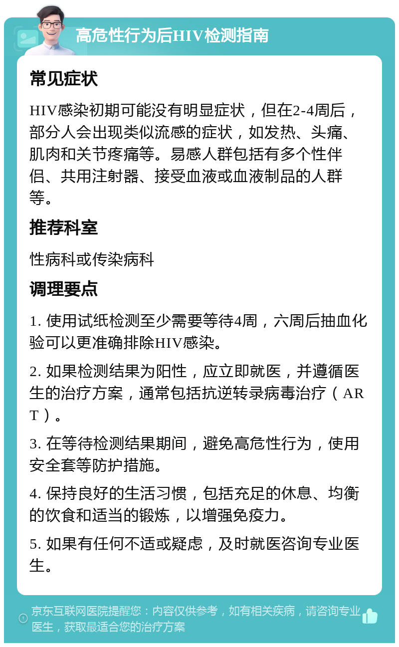 高危性行为后HIV检测指南 常见症状 HIV感染初期可能没有明显症状，但在2-4周后，部分人会出现类似流感的症状，如发热、头痛、肌肉和关节疼痛等。易感人群包括有多个性伴侣、共用注射器、接受血液或血液制品的人群等。 推荐科室 性病科或传染病科 调理要点 1. 使用试纸检测至少需要等待4周，六周后抽血化验可以更准确排除HIV感染。 2. 如果检测结果为阳性，应立即就医，并遵循医生的治疗方案，通常包括抗逆转录病毒治疗（ART）。 3. 在等待检测结果期间，避免高危性行为，使用安全套等防护措施。 4. 保持良好的生活习惯，包括充足的休息、均衡的饮食和适当的锻炼，以增强免疫力。 5. 如果有任何不适或疑虑，及时就医咨询专业医生。