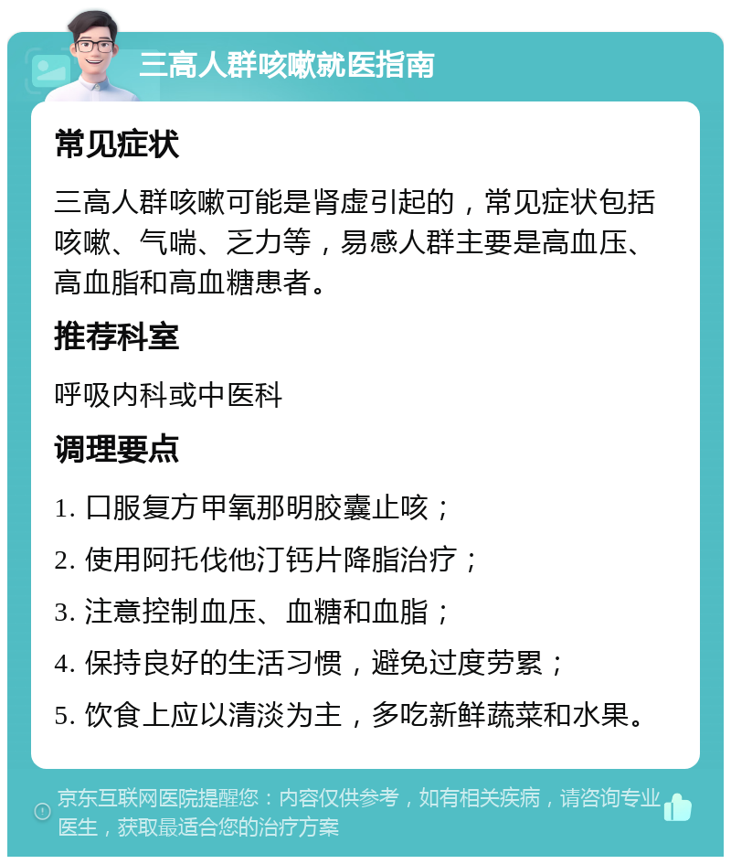 三高人群咳嗽就医指南 常见症状 三高人群咳嗽可能是肾虚引起的，常见症状包括咳嗽、气喘、乏力等，易感人群主要是高血压、高血脂和高血糖患者。 推荐科室 呼吸内科或中医科 调理要点 1. 口服复方甲氧那明胶囊止咳； 2. 使用阿托伐他汀钙片降脂治疗； 3. 注意控制血压、血糖和血脂； 4. 保持良好的生活习惯，避免过度劳累； 5. 饮食上应以清淡为主，多吃新鲜蔬菜和水果。