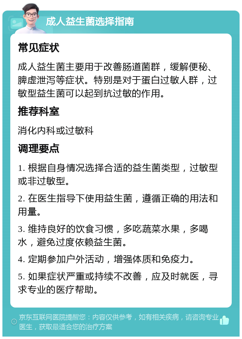 成人益生菌选择指南 常见症状 成人益生菌主要用于改善肠道菌群，缓解便秘、脾虚泄泻等症状。特别是对于蛋白过敏人群，过敏型益生菌可以起到抗过敏的作用。 推荐科室 消化内科或过敏科 调理要点 1. 根据自身情况选择合适的益生菌类型，过敏型或非过敏型。 2. 在医生指导下使用益生菌，遵循正确的用法和用量。 3. 维持良好的饮食习惯，多吃蔬菜水果，多喝水，避免过度依赖益生菌。 4. 定期参加户外活动，增强体质和免疫力。 5. 如果症状严重或持续不改善，应及时就医，寻求专业的医疗帮助。