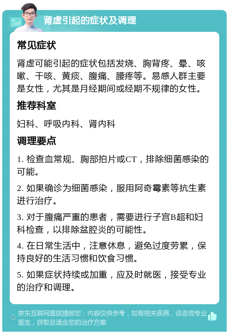 肾虚引起的症状及调理 常见症状 肾虚可能引起的症状包括发烧、胸背疼、晕、咳嗽、干咳、黄痰、腹痛、腰疼等。易感人群主要是女性，尤其是月经期间或经期不规律的女性。 推荐科室 妇科、呼吸内科、肾内科 调理要点 1. 检查血常规、胸部拍片或CT，排除细菌感染的可能。 2. 如果确诊为细菌感染，服用阿奇霉素等抗生素进行治疗。 3. 对于腹痛严重的患者，需要进行子宫B超和妇科检查，以排除盆腔炎的可能性。 4. 在日常生活中，注意休息，避免过度劳累，保持良好的生活习惯和饮食习惯。 5. 如果症状持续或加重，应及时就医，接受专业的治疗和调理。