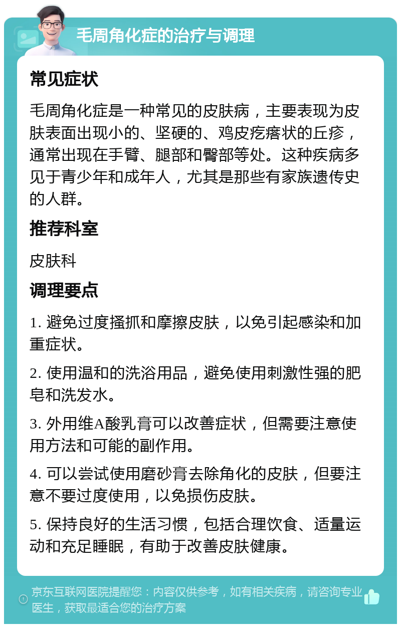 毛周角化症的治疗与调理 常见症状 毛周角化症是一种常见的皮肤病，主要表现为皮肤表面出现小的、坚硬的、鸡皮疙瘩状的丘疹，通常出现在手臂、腿部和臀部等处。这种疾病多见于青少年和成年人，尤其是那些有家族遗传史的人群。 推荐科室 皮肤科 调理要点 1. 避免过度搔抓和摩擦皮肤，以免引起感染和加重症状。 2. 使用温和的洗浴用品，避免使用刺激性强的肥皂和洗发水。 3. 外用维A酸乳膏可以改善症状，但需要注意使用方法和可能的副作用。 4. 可以尝试使用磨砂膏去除角化的皮肤，但要注意不要过度使用，以免损伤皮肤。 5. 保持良好的生活习惯，包括合理饮食、适量运动和充足睡眠，有助于改善皮肤健康。