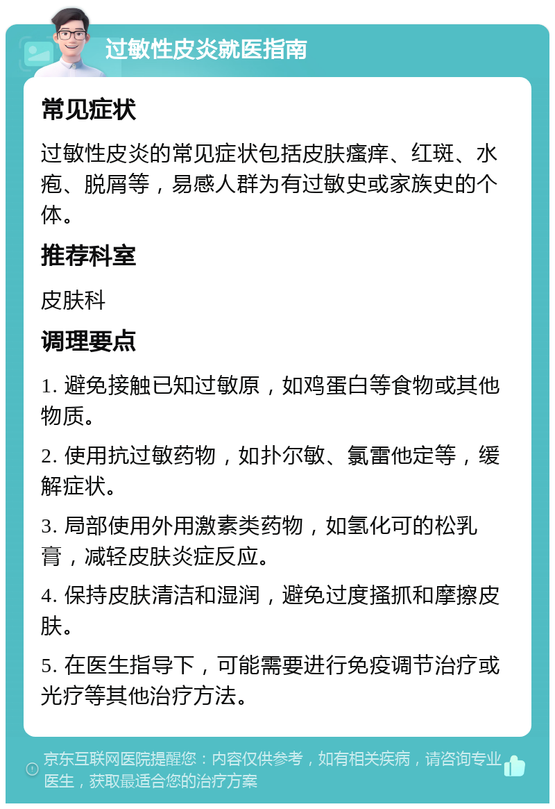 过敏性皮炎就医指南 常见症状 过敏性皮炎的常见症状包括皮肤瘙痒、红斑、水疱、脱屑等，易感人群为有过敏史或家族史的个体。 推荐科室 皮肤科 调理要点 1. 避免接触已知过敏原，如鸡蛋白等食物或其他物质。 2. 使用抗过敏药物，如扑尔敏、氯雷他定等，缓解症状。 3. 局部使用外用激素类药物，如氢化可的松乳膏，减轻皮肤炎症反应。 4. 保持皮肤清洁和湿润，避免过度搔抓和摩擦皮肤。 5. 在医生指导下，可能需要进行免疫调节治疗或光疗等其他治疗方法。