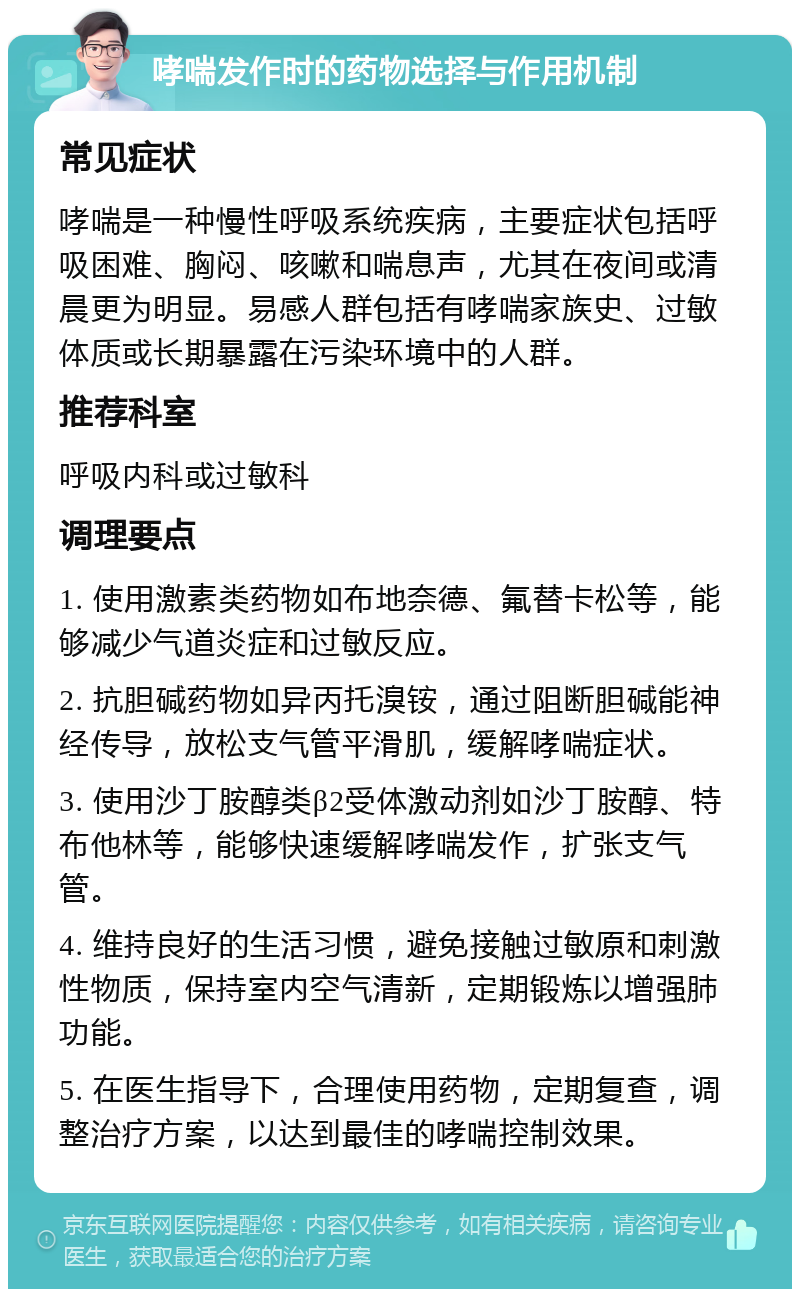 哮喘发作时的药物选择与作用机制 常见症状 哮喘是一种慢性呼吸系统疾病，主要症状包括呼吸困难、胸闷、咳嗽和喘息声，尤其在夜间或清晨更为明显。易感人群包括有哮喘家族史、过敏体质或长期暴露在污染环境中的人群。 推荐科室 呼吸内科或过敏科 调理要点 1. 使用激素类药物如布地奈德、氟替卡松等，能够减少气道炎症和过敏反应。 2. 抗胆碱药物如异丙托溴铵，通过阻断胆碱能神经传导，放松支气管平滑肌，缓解哮喘症状。 3. 使用沙丁胺醇类β2受体激动剂如沙丁胺醇、特布他林等，能够快速缓解哮喘发作，扩张支气管。 4. 维持良好的生活习惯，避免接触过敏原和刺激性物质，保持室内空气清新，定期锻炼以增强肺功能。 5. 在医生指导下，合理使用药物，定期复查，调整治疗方案，以达到最佳的哮喘控制效果。