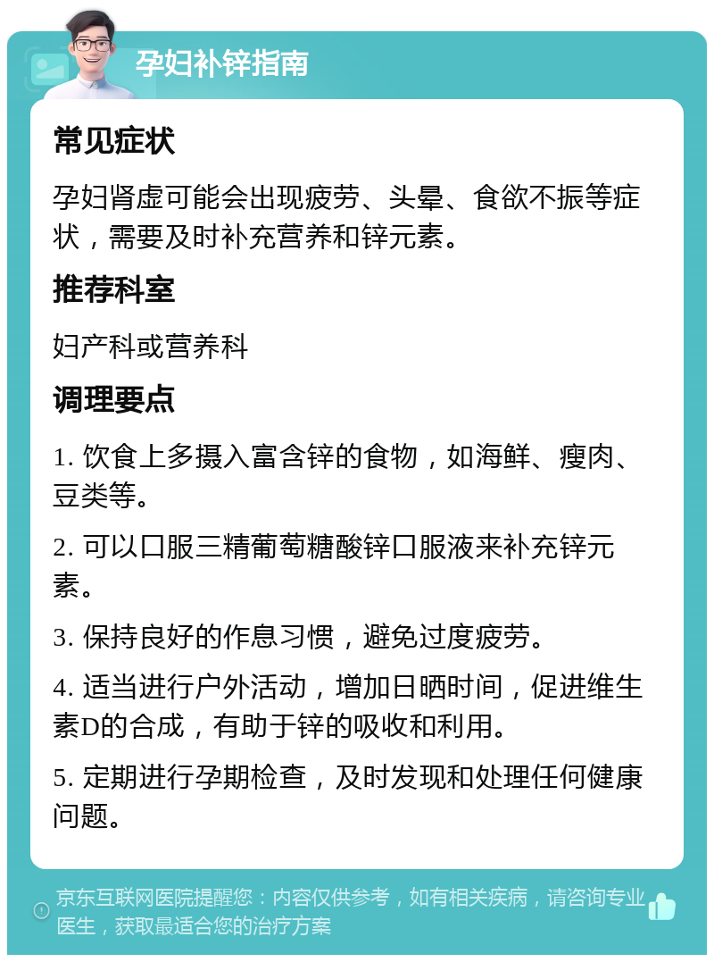 孕妇补锌指南 常见症状 孕妇肾虚可能会出现疲劳、头晕、食欲不振等症状，需要及时补充营养和锌元素。 推荐科室 妇产科或营养科 调理要点 1. 饮食上多摄入富含锌的食物，如海鲜、瘦肉、豆类等。 2. 可以口服三精葡萄糖酸锌口服液来补充锌元素。 3. 保持良好的作息习惯，避免过度疲劳。 4. 适当进行户外活动，增加日晒时间，促进维生素D的合成，有助于锌的吸收和利用。 5. 定期进行孕期检查，及时发现和处理任何健康问题。