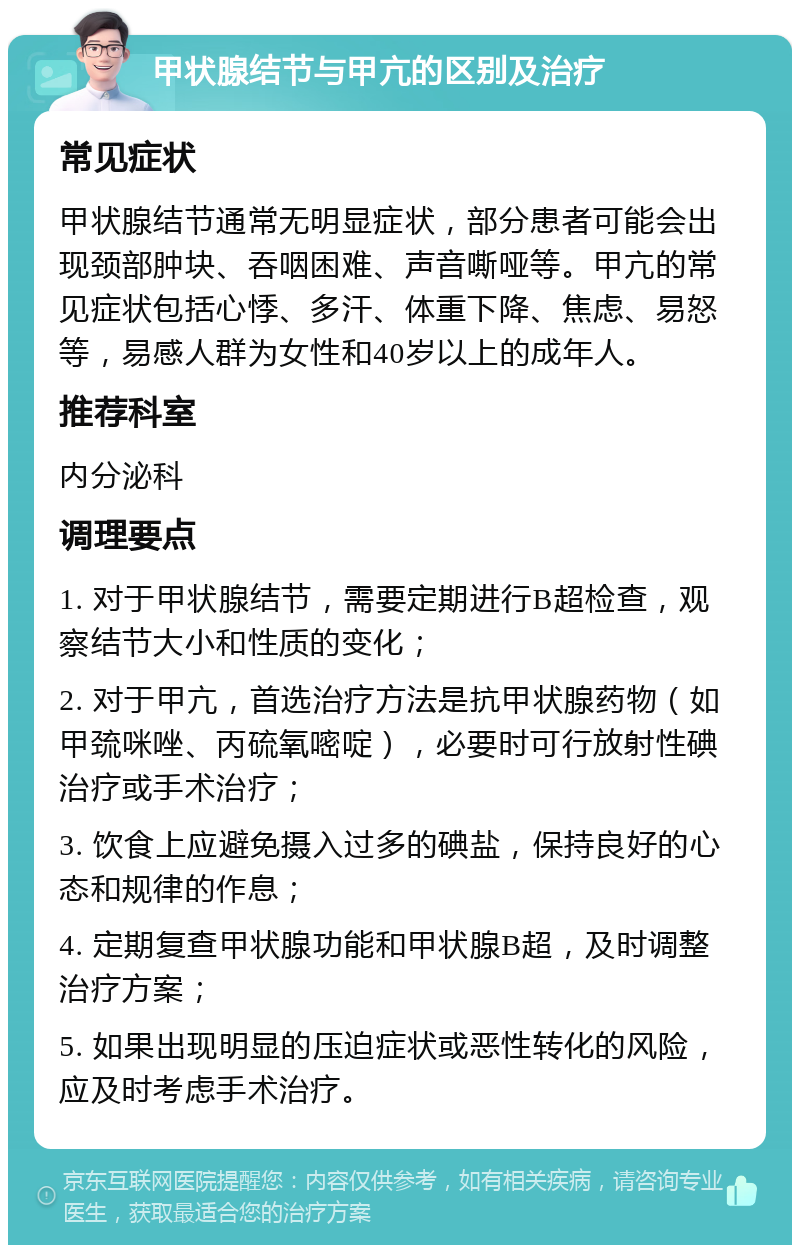 甲状腺结节与甲亢的区别及治疗 常见症状 甲状腺结节通常无明显症状，部分患者可能会出现颈部肿块、吞咽困难、声音嘶哑等。甲亢的常见症状包括心悸、多汗、体重下降、焦虑、易怒等，易感人群为女性和40岁以上的成年人。 推荐科室 内分泌科 调理要点 1. 对于甲状腺结节，需要定期进行B超检查，观察结节大小和性质的变化； 2. 对于甲亢，首选治疗方法是抗甲状腺药物（如甲巯咪唑、丙硫氧嘧啶），必要时可行放射性碘治疗或手术治疗； 3. 饮食上应避免摄入过多的碘盐，保持良好的心态和规律的作息； 4. 定期复查甲状腺功能和甲状腺B超，及时调整治疗方案； 5. 如果出现明显的压迫症状或恶性转化的风险，应及时考虑手术治疗。