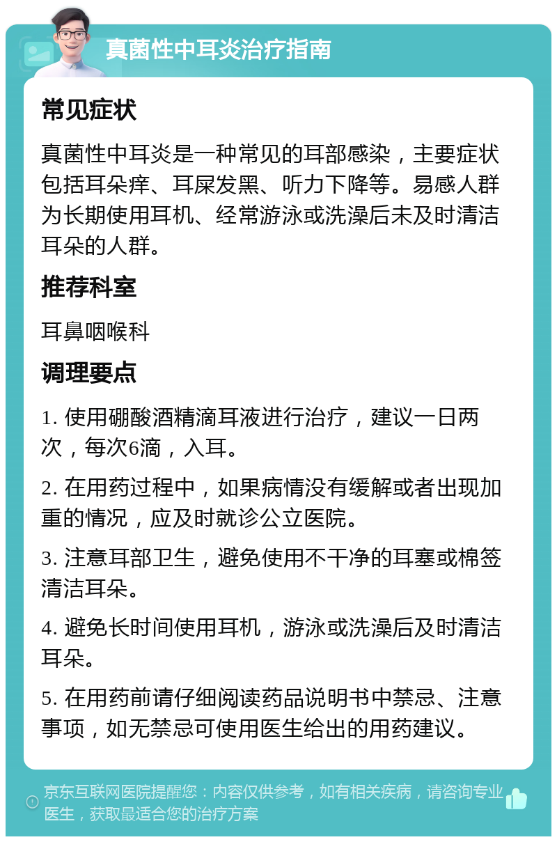 真菌性中耳炎治疗指南 常见症状 真菌性中耳炎是一种常见的耳部感染，主要症状包括耳朵痒、耳屎发黑、听力下降等。易感人群为长期使用耳机、经常游泳或洗澡后未及时清洁耳朵的人群。 推荐科室 耳鼻咽喉科 调理要点 1. 使用硼酸酒精滴耳液进行治疗，建议一日两次，每次6滴，入耳。 2. 在用药过程中，如果病情没有缓解或者出现加重的情况，应及时就诊公立医院。 3. 注意耳部卫生，避免使用不干净的耳塞或棉签清洁耳朵。 4. 避免长时间使用耳机，游泳或洗澡后及时清洁耳朵。 5. 在用药前请仔细阅读药品说明书中禁忌、注意事项，如无禁忌可使用医生给出的用药建议。