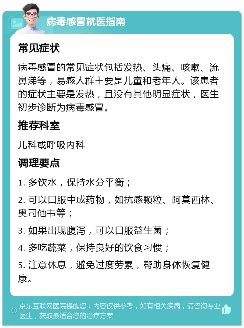 病毒感冒就医指南 常见症状 病毒感冒的常见症状包括发热、头痛、咳嗽、流鼻涕等，易感人群主要是儿童和老年人。该患者的症状主要是发热，且没有其他明显症状，医生初步诊断为病毒感冒。 推荐科室 儿科或呼吸内科 调理要点 1. 多饮水，保持水分平衡； 2. 可以口服中成药物，如抗感颗粒、阿莫西林、奥司他韦等； 3. 如果出现腹泻，可以口服益生菌； 4. 多吃蔬菜，保持良好的饮食习惯； 5. 注意休息，避免过度劳累，帮助身体恢复健康。