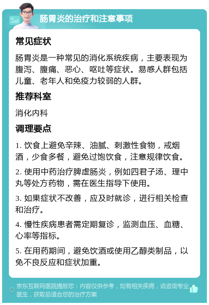 肠胃炎的治疗和注意事项 常见症状 肠胃炎是一种常见的消化系统疾病，主要表现为腹泻、腹痛、恶心、呕吐等症状。易感人群包括儿童、老年人和免疫力较弱的人群。 推荐科室 消化内科 调理要点 1. 饮食上避免辛辣、油腻、刺激性食物，戒烟酒，少食多餐，避免过饱饮食，注意规律饮食。 2. 使用中药治疗脾虚肠炎，例如四君子汤、理中丸等处方药物，需在医生指导下使用。 3. 如果症状不改善，应及时就诊，进行相关检查和治疗。 4. 慢性疾病患者需定期复诊，监测血压、血糖、心率等指标。 5. 在用药期间，避免饮酒或使用乙醇类制品，以免不良反应和症状加重。