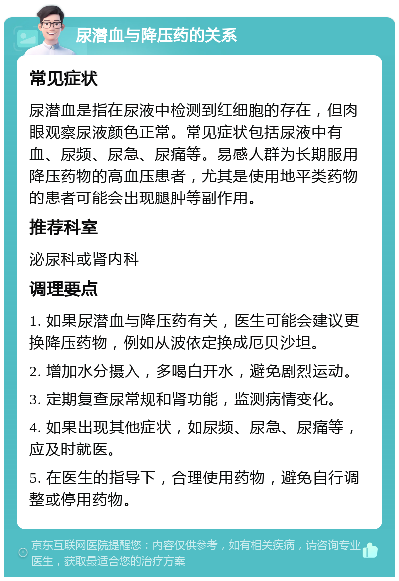 尿潜血与降压药的关系 常见症状 尿潜血是指在尿液中检测到红细胞的存在，但肉眼观察尿液颜色正常。常见症状包括尿液中有血、尿频、尿急、尿痛等。易感人群为长期服用降压药物的高血压患者，尤其是使用地平类药物的患者可能会出现腿肿等副作用。 推荐科室 泌尿科或肾内科 调理要点 1. 如果尿潜血与降压药有关，医生可能会建议更换降压药物，例如从波依定换成厄贝沙坦。 2. 增加水分摄入，多喝白开水，避免剧烈运动。 3. 定期复查尿常规和肾功能，监测病情变化。 4. 如果出现其他症状，如尿频、尿急、尿痛等，应及时就医。 5. 在医生的指导下，合理使用药物，避免自行调整或停用药物。