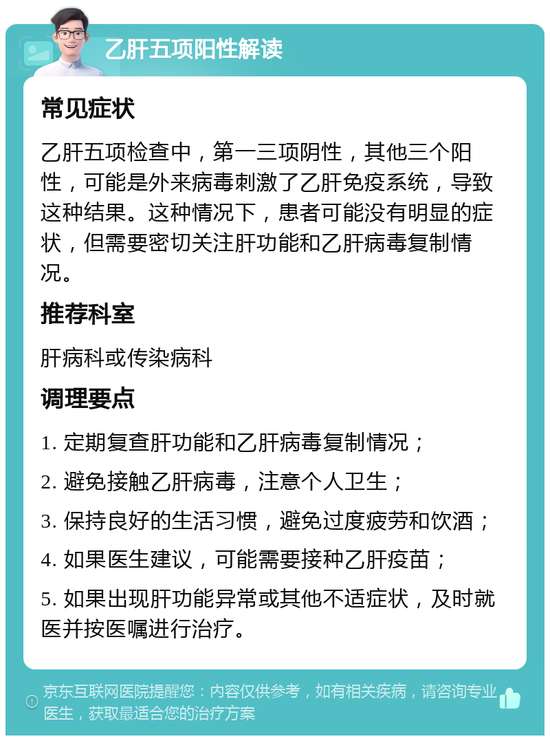 乙肝五项阳性解读 常见症状 乙肝五项检查中，第一三项阴性，其他三个阳性，可能是外来病毒刺激了乙肝免疫系统，导致这种结果。这种情况下，患者可能没有明显的症状，但需要密切关注肝功能和乙肝病毒复制情况。 推荐科室 肝病科或传染病科 调理要点 1. 定期复查肝功能和乙肝病毒复制情况； 2. 避免接触乙肝病毒，注意个人卫生； 3. 保持良好的生活习惯，避免过度疲劳和饮酒； 4. 如果医生建议，可能需要接种乙肝疫苗； 5. 如果出现肝功能异常或其他不适症状，及时就医并按医嘱进行治疗。