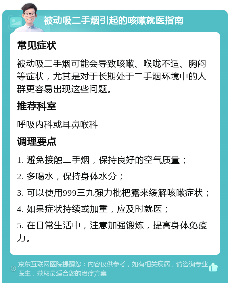 被动吸二手烟引起的咳嗽就医指南 常见症状 被动吸二手烟可能会导致咳嗽、喉咙不适、胸闷等症状，尤其是对于长期处于二手烟环境中的人群更容易出现这些问题。 推荐科室 呼吸内科或耳鼻喉科 调理要点 1. 避免接触二手烟，保持良好的空气质量； 2. 多喝水，保持身体水分； 3. 可以使用999三九强力枇杷露来缓解咳嗽症状； 4. 如果症状持续或加重，应及时就医； 5. 在日常生活中，注意加强锻炼，提高身体免疫力。