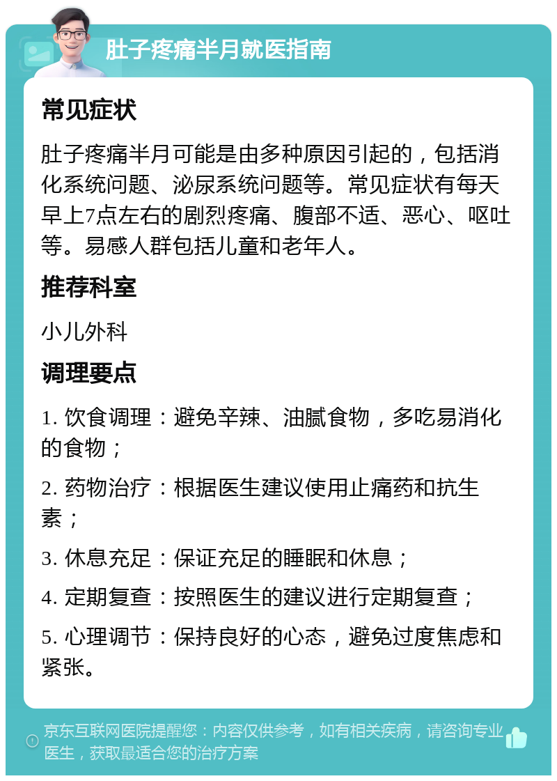 肚子疼痛半月就医指南 常见症状 肚子疼痛半月可能是由多种原因引起的，包括消化系统问题、泌尿系统问题等。常见症状有每天早上7点左右的剧烈疼痛、腹部不适、恶心、呕吐等。易感人群包括儿童和老年人。 推荐科室 小儿外科 调理要点 1. 饮食调理：避免辛辣、油腻食物，多吃易消化的食物； 2. 药物治疗：根据医生建议使用止痛药和抗生素； 3. 休息充足：保证充足的睡眠和休息； 4. 定期复查：按照医生的建议进行定期复查； 5. 心理调节：保持良好的心态，避免过度焦虑和紧张。