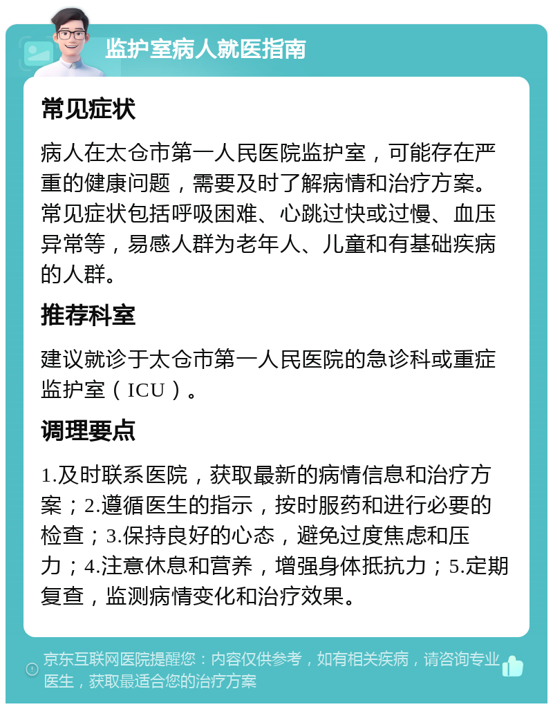 监护室病人就医指南 常见症状 病人在太仓市第一人民医院监护室，可能存在严重的健康问题，需要及时了解病情和治疗方案。常见症状包括呼吸困难、心跳过快或过慢、血压异常等，易感人群为老年人、儿童和有基础疾病的人群。 推荐科室 建议就诊于太仓市第一人民医院的急诊科或重症监护室（ICU）。 调理要点 1.及时联系医院，获取最新的病情信息和治疗方案；2.遵循医生的指示，按时服药和进行必要的检查；3.保持良好的心态，避免过度焦虑和压力；4.注意休息和营养，增强身体抵抗力；5.定期复查，监测病情变化和治疗效果。