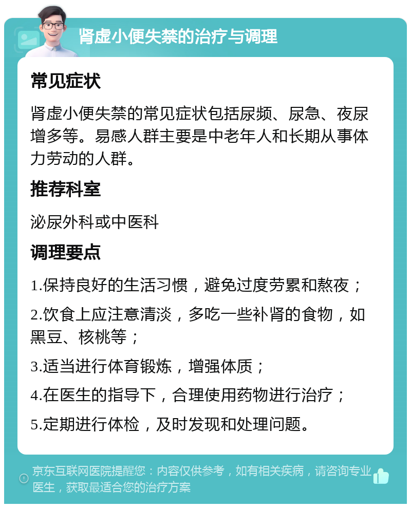 肾虚小便失禁的治疗与调理 常见症状 肾虚小便失禁的常见症状包括尿频、尿急、夜尿增多等。易感人群主要是中老年人和长期从事体力劳动的人群。 推荐科室 泌尿外科或中医科 调理要点 1.保持良好的生活习惯，避免过度劳累和熬夜； 2.饮食上应注意清淡，多吃一些补肾的食物，如黑豆、核桃等； 3.适当进行体育锻炼，增强体质； 4.在医生的指导下，合理使用药物进行治疗； 5.定期进行体检，及时发现和处理问题。