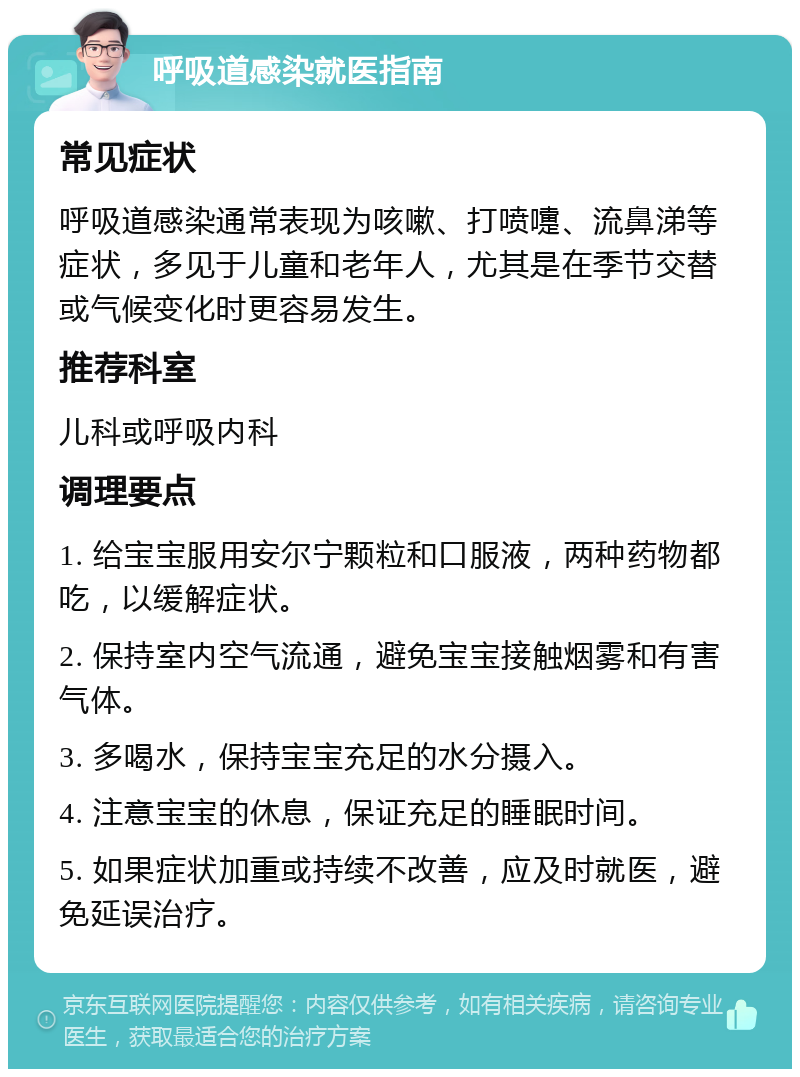 呼吸道感染就医指南 常见症状 呼吸道感染通常表现为咳嗽、打喷嚏、流鼻涕等症状，多见于儿童和老年人，尤其是在季节交替或气候变化时更容易发生。 推荐科室 儿科或呼吸内科 调理要点 1. 给宝宝服用安尔宁颗粒和口服液，两种药物都吃，以缓解症状。 2. 保持室内空气流通，避免宝宝接触烟雾和有害气体。 3. 多喝水，保持宝宝充足的水分摄入。 4. 注意宝宝的休息，保证充足的睡眠时间。 5. 如果症状加重或持续不改善，应及时就医，避免延误治疗。