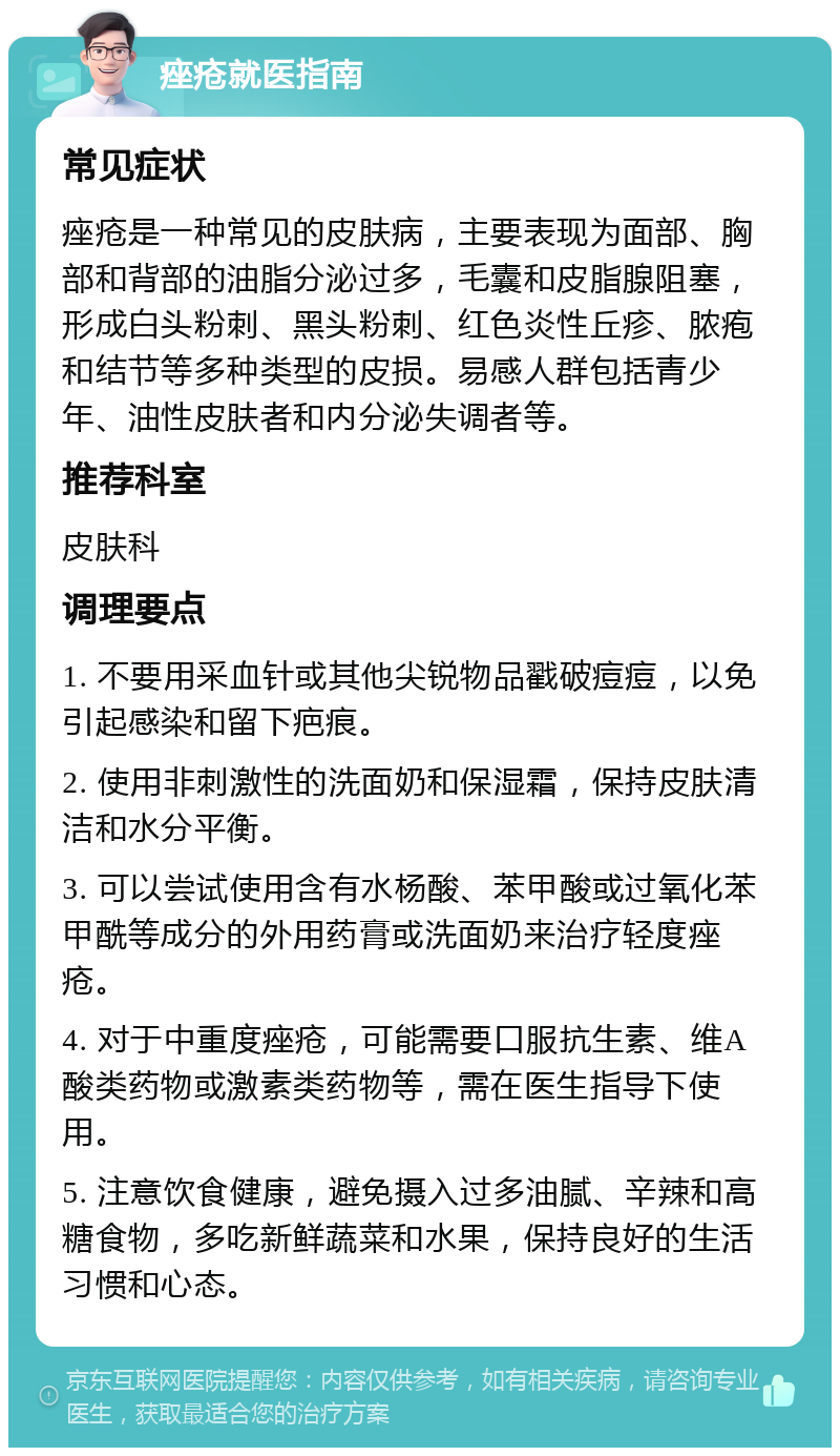 痤疮就医指南 常见症状 痤疮是一种常见的皮肤病，主要表现为面部、胸部和背部的油脂分泌过多，毛囊和皮脂腺阻塞，形成白头粉刺、黑头粉刺、红色炎性丘疹、脓疱和结节等多种类型的皮损。易感人群包括青少年、油性皮肤者和内分泌失调者等。 推荐科室 皮肤科 调理要点 1. 不要用采血针或其他尖锐物品戳破痘痘，以免引起感染和留下疤痕。 2. 使用非刺激性的洗面奶和保湿霜，保持皮肤清洁和水分平衡。 3. 可以尝试使用含有水杨酸、苯甲酸或过氧化苯甲酰等成分的外用药膏或洗面奶来治疗轻度痤疮。 4. 对于中重度痤疮，可能需要口服抗生素、维A酸类药物或激素类药物等，需在医生指导下使用。 5. 注意饮食健康，避免摄入过多油腻、辛辣和高糖食物，多吃新鲜蔬菜和水果，保持良好的生活习惯和心态。