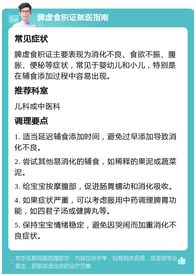 脾虚食积证就医指南 常见症状 脾虚食积证主要表现为消化不良、食欲不振、腹胀、便秘等症状，常见于婴幼儿和小儿，特别是在辅食添加过程中容易出现。 推荐科室 儿科或中医科 调理要点 1. 适当延迟辅食添加时间，避免过早添加导致消化不良。 2. 尝试其他易消化的辅食，如稀释的果泥或蔬菜泥。 3. 给宝宝按摩腹部，促进肠胃蠕动和消化吸收。 4. 如果症状严重，可以考虑服用中药调理脾胃功能，如四君子汤或健脾丸等。 5. 保持宝宝情绪稳定，避免因哭闹而加重消化不良症状。