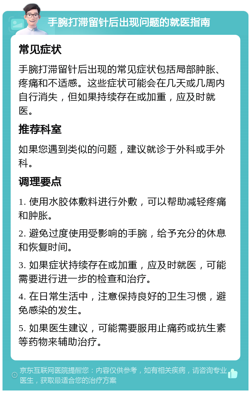 手腕打滞留针后出现问题的就医指南 常见症状 手腕打滞留针后出现的常见症状包括局部肿胀、疼痛和不适感。这些症状可能会在几天或几周内自行消失，但如果持续存在或加重，应及时就医。 推荐科室 如果您遇到类似的问题，建议就诊于外科或手外科。 调理要点 1. 使用水胶体敷料进行外敷，可以帮助减轻疼痛和肿胀。 2. 避免过度使用受影响的手腕，给予充分的休息和恢复时间。 3. 如果症状持续存在或加重，应及时就医，可能需要进行进一步的检查和治疗。 4. 在日常生活中，注意保持良好的卫生习惯，避免感染的发生。 5. 如果医生建议，可能需要服用止痛药或抗生素等药物来辅助治疗。