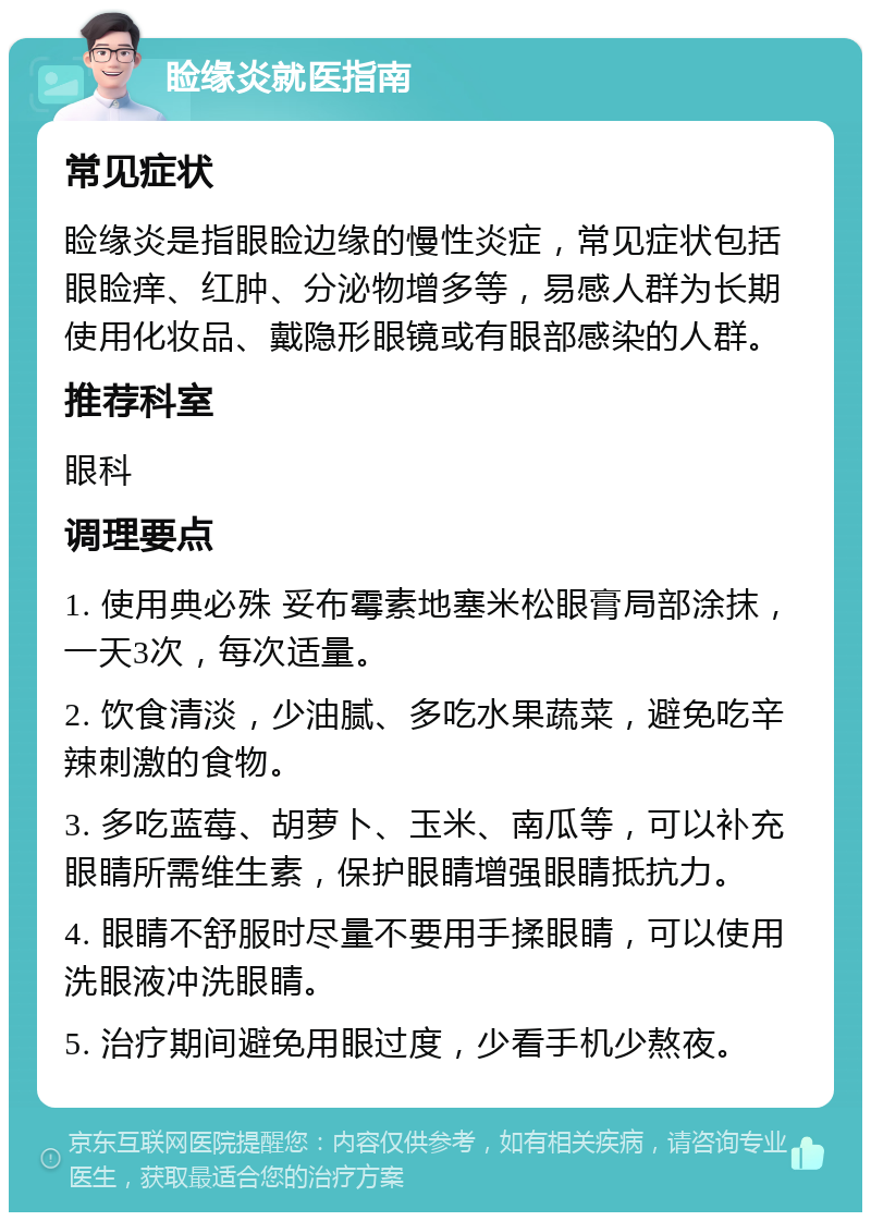 睑缘炎就医指南 常见症状 睑缘炎是指眼睑边缘的慢性炎症，常见症状包括眼睑痒、红肿、分泌物增多等，易感人群为长期使用化妆品、戴隐形眼镜或有眼部感染的人群。 推荐科室 眼科 调理要点 1. 使用典必殊 妥布霉素地塞米松眼膏局部涂抹，一天3次，每次适量。 2. 饮食清淡，少油腻、多吃水果蔬菜，避免吃辛辣刺激的食物。 3. 多吃蓝莓、胡萝卜、玉米、南瓜等，可以补充眼睛所需维生素，保护眼睛增强眼睛抵抗力。 4. 眼睛不舒服时尽量不要用手揉眼睛，可以使用洗眼液冲洗眼睛。 5. 治疗期间避免用眼过度，少看手机少熬夜。