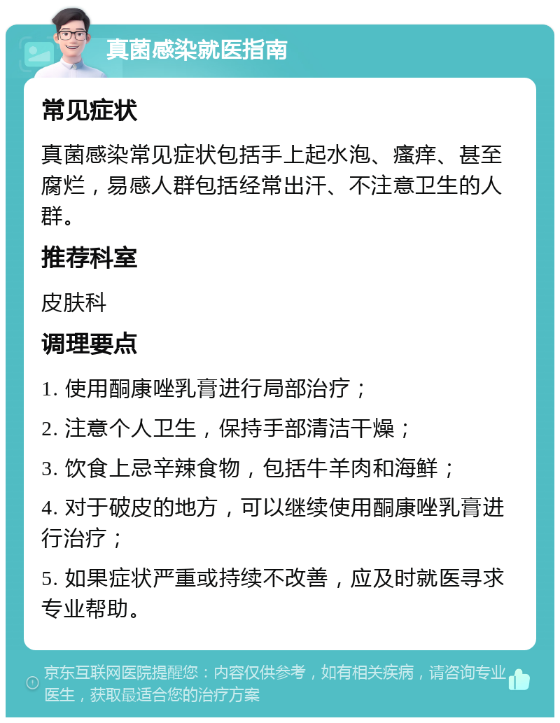 真菌感染就医指南 常见症状 真菌感染常见症状包括手上起水泡、瘙痒、甚至腐烂，易感人群包括经常出汗、不注意卫生的人群。 推荐科室 皮肤科 调理要点 1. 使用酮康唑乳膏进行局部治疗； 2. 注意个人卫生，保持手部清洁干燥； 3. 饮食上忌辛辣食物，包括牛羊肉和海鲜； 4. 对于破皮的地方，可以继续使用酮康唑乳膏进行治疗； 5. 如果症状严重或持续不改善，应及时就医寻求专业帮助。