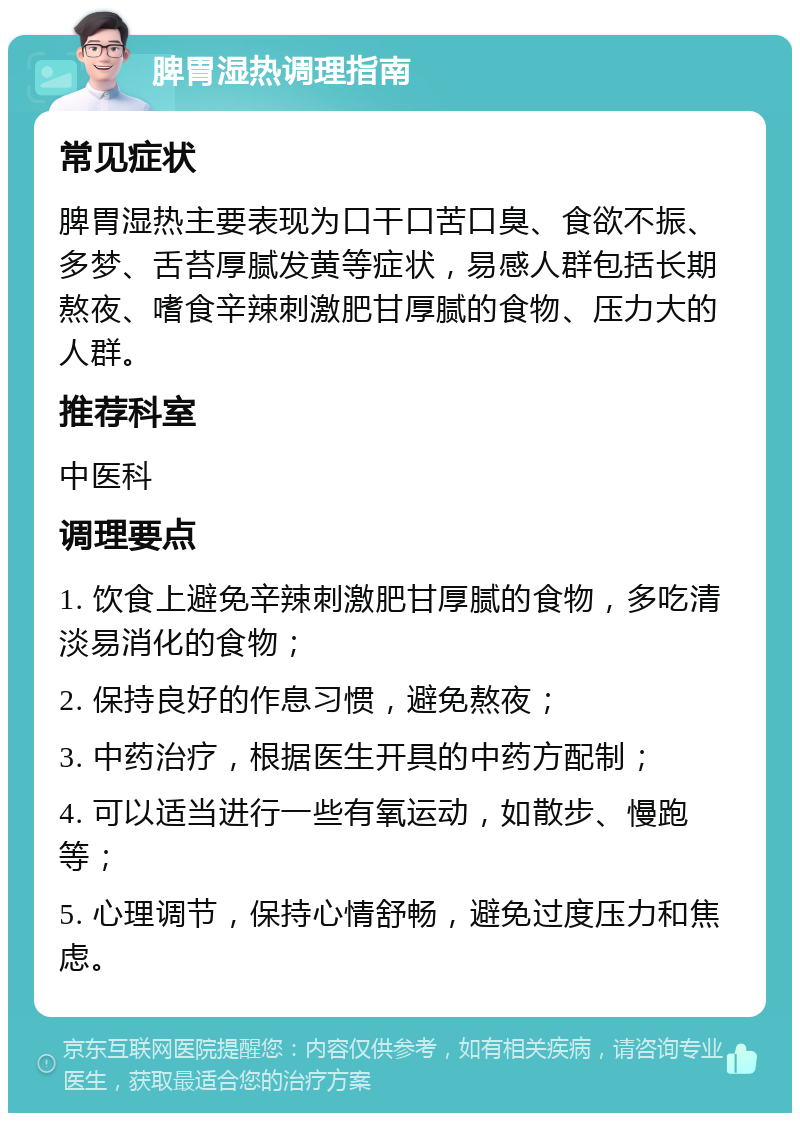 脾胃湿热调理指南 常见症状 脾胃湿热主要表现为口干口苦口臭、食欲不振、多梦、舌苔厚腻发黄等症状，易感人群包括长期熬夜、嗜食辛辣刺激肥甘厚腻的食物、压力大的人群。 推荐科室 中医科 调理要点 1. 饮食上避免辛辣刺激肥甘厚腻的食物，多吃清淡易消化的食物； 2. 保持良好的作息习惯，避免熬夜； 3. 中药治疗，根据医生开具的中药方配制； 4. 可以适当进行一些有氧运动，如散步、慢跑等； 5. 心理调节，保持心情舒畅，避免过度压力和焦虑。