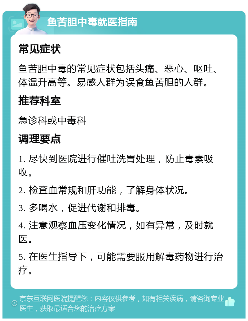 鱼苦胆中毒就医指南 常见症状 鱼苦胆中毒的常见症状包括头痛、恶心、呕吐、体温升高等。易感人群为误食鱼苦胆的人群。 推荐科室 急诊科或中毒科 调理要点 1. 尽快到医院进行催吐洗胃处理，防止毒素吸收。 2. 检查血常规和肝功能，了解身体状况。 3. 多喝水，促进代谢和排毒。 4. 注意观察血压变化情况，如有异常，及时就医。 5. 在医生指导下，可能需要服用解毒药物进行治疗。