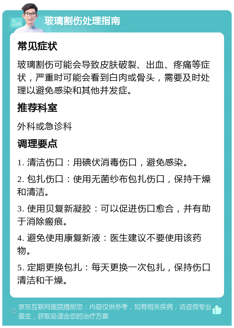 玻璃割伤处理指南 常见症状 玻璃割伤可能会导致皮肤破裂、出血、疼痛等症状，严重时可能会看到白肉或骨头，需要及时处理以避免感染和其他并发症。 推荐科室 外科或急诊科 调理要点 1. 清洁伤口：用碘伏消毒伤口，避免感染。 2. 包扎伤口：使用无菌纱布包扎伤口，保持干燥和清洁。 3. 使用贝复新凝胶：可以促进伤口愈合，并有助于消除瘢痕。 4. 避免使用康复新液：医生建议不要使用该药物。 5. 定期更换包扎：每天更换一次包扎，保持伤口清洁和干燥。