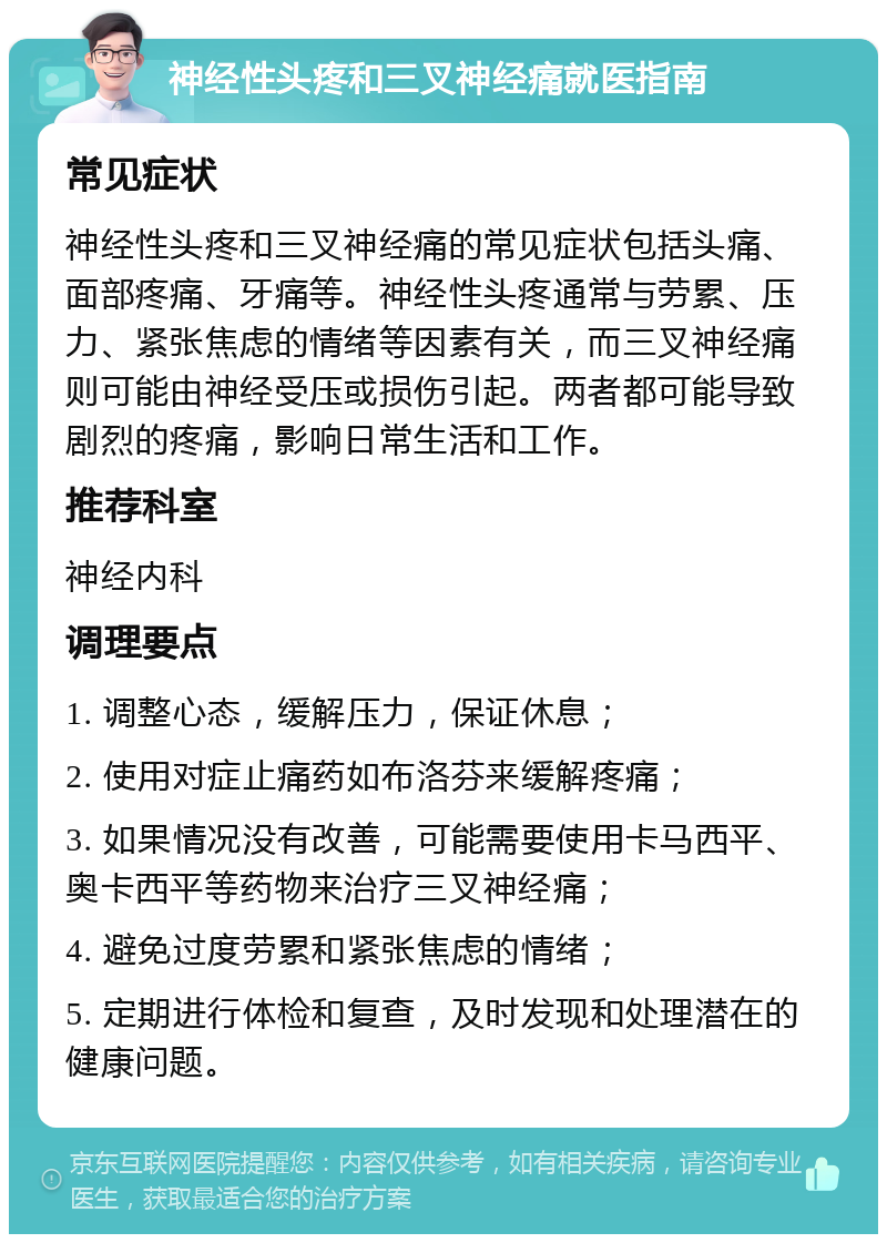 神经性头疼和三叉神经痛就医指南 常见症状 神经性头疼和三叉神经痛的常见症状包括头痛、面部疼痛、牙痛等。神经性头疼通常与劳累、压力、紧张焦虑的情绪等因素有关，而三叉神经痛则可能由神经受压或损伤引起。两者都可能导致剧烈的疼痛，影响日常生活和工作。 推荐科室 神经内科 调理要点 1. 调整心态，缓解压力，保证休息； 2. 使用对症止痛药如布洛芬来缓解疼痛； 3. 如果情况没有改善，可能需要使用卡马西平、奥卡西平等药物来治疗三叉神经痛； 4. 避免过度劳累和紧张焦虑的情绪； 5. 定期进行体检和复查，及时发现和处理潜在的健康问题。