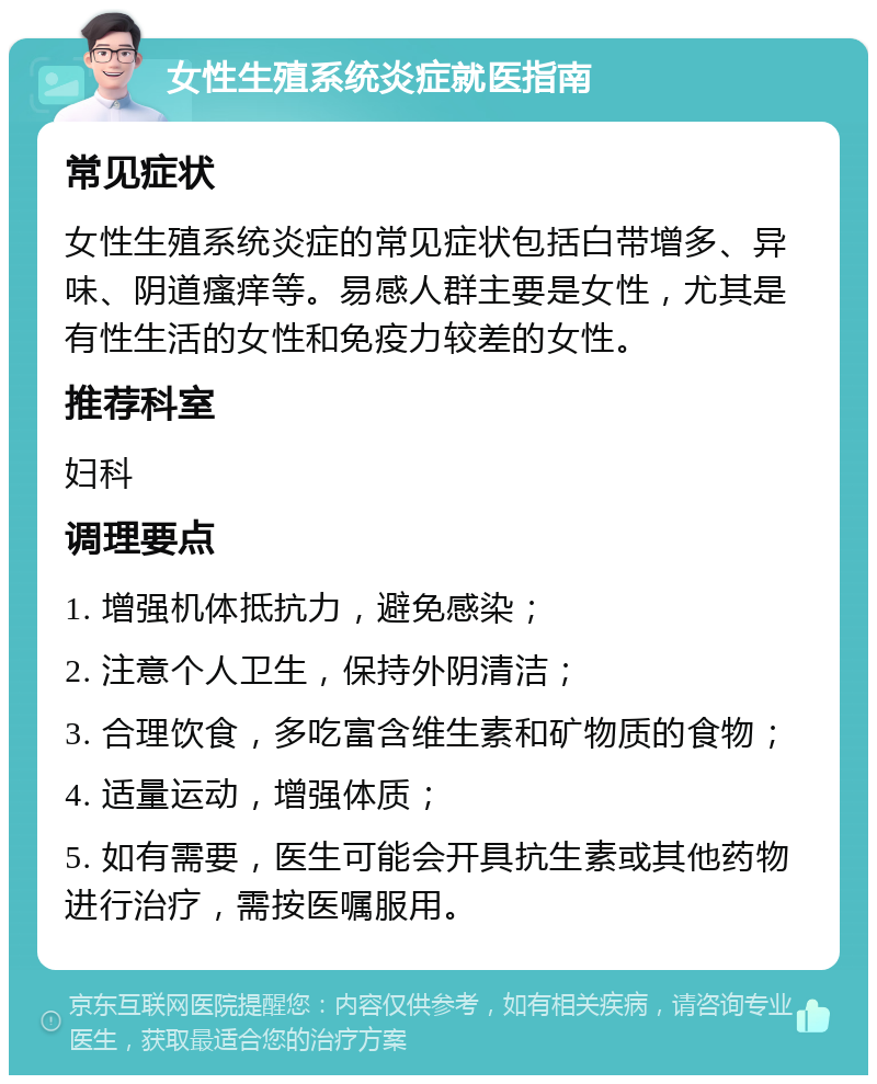 女性生殖系统炎症就医指南 常见症状 女性生殖系统炎症的常见症状包括白带增多、异味、阴道瘙痒等。易感人群主要是女性，尤其是有性生活的女性和免疫力较差的女性。 推荐科室 妇科 调理要点 1. 增强机体抵抗力，避免感染； 2. 注意个人卫生，保持外阴清洁； 3. 合理饮食，多吃富含维生素和矿物质的食物； 4. 适量运动，增强体质； 5. 如有需要，医生可能会开具抗生素或其他药物进行治疗，需按医嘱服用。