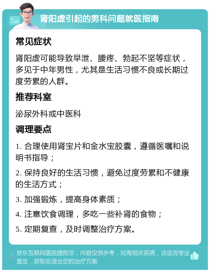 肾阳虚引起的男科问题就医指南 常见症状 肾阳虚可能导致早泄、腰疼、勃起不坚等症状，多见于中年男性，尤其是生活习惯不良或长期过度劳累的人群。 推荐科室 泌尿外科或中医科 调理要点 1. 合理使用肾宝片和金水宝胶囊，遵循医嘱和说明书指导； 2. 保持良好的生活习惯，避免过度劳累和不健康的生活方式； 3. 加强锻炼，提高身体素质； 4. 注意饮食调理，多吃一些补肾的食物； 5. 定期复查，及时调整治疗方案。