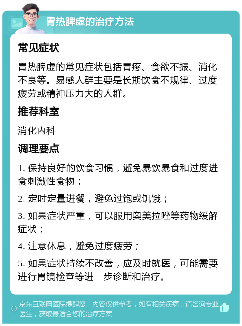 胃热脾虚的治疗方法 常见症状 胃热脾虚的常见症状包括胃疼、食欲不振、消化不良等。易感人群主要是长期饮食不规律、过度疲劳或精神压力大的人群。 推荐科室 消化内科 调理要点 1. 保持良好的饮食习惯，避免暴饮暴食和过度进食刺激性食物； 2. 定时定量进餐，避免过饱或饥饿； 3. 如果症状严重，可以服用奥美拉唑等药物缓解症状； 4. 注意休息，避免过度疲劳； 5. 如果症状持续不改善，应及时就医，可能需要进行胃镜检查等进一步诊断和治疗。