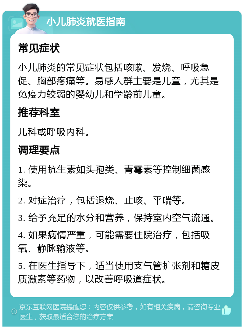 小儿肺炎就医指南 常见症状 小儿肺炎的常见症状包括咳嗽、发烧、呼吸急促、胸部疼痛等。易感人群主要是儿童，尤其是免疫力较弱的婴幼儿和学龄前儿童。 推荐科室 儿科或呼吸内科。 调理要点 1. 使用抗生素如头孢类、青霉素等控制细菌感染。 2. 对症治疗，包括退烧、止咳、平喘等。 3. 给予充足的水分和营养，保持室内空气流通。 4. 如果病情严重，可能需要住院治疗，包括吸氧、静脉输液等。 5. 在医生指导下，适当使用支气管扩张剂和糖皮质激素等药物，以改善呼吸道症状。