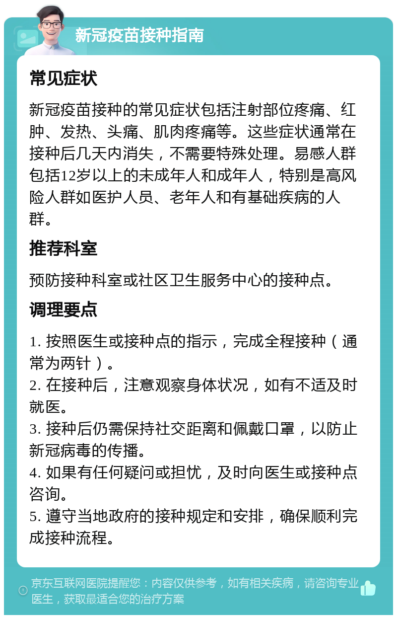 新冠疫苗接种指南 常见症状 新冠疫苗接种的常见症状包括注射部位疼痛、红肿、发热、头痛、肌肉疼痛等。这些症状通常在接种后几天内消失，不需要特殊处理。易感人群包括12岁以上的未成年人和成年人，特别是高风险人群如医护人员、老年人和有基础疾病的人群。 推荐科室 预防接种科室或社区卫生服务中心的接种点。 调理要点 1. 按照医生或接种点的指示，完成全程接种（通常为两针）。 2. 在接种后，注意观察身体状况，如有不适及时就医。 3. 接种后仍需保持社交距离和佩戴口罩，以防止新冠病毒的传播。 4. 如果有任何疑问或担忧，及时向医生或接种点咨询。 5. 遵守当地政府的接种规定和安排，确保顺利完成接种流程。