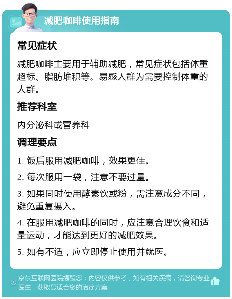 减肥咖啡使用指南 常见症状 减肥咖啡主要用于辅助减肥，常见症状包括体重超标、脂肪堆积等。易感人群为需要控制体重的人群。 推荐科室 内分泌科或营养科 调理要点 1. 饭后服用减肥咖啡，效果更佳。 2. 每次服用一袋，注意不要过量。 3. 如果同时使用酵素饮或粉，需注意成分不同，避免重复摄入。 4. 在服用减肥咖啡的同时，应注意合理饮食和适量运动，才能达到更好的减肥效果。 5. 如有不适，应立即停止使用并就医。