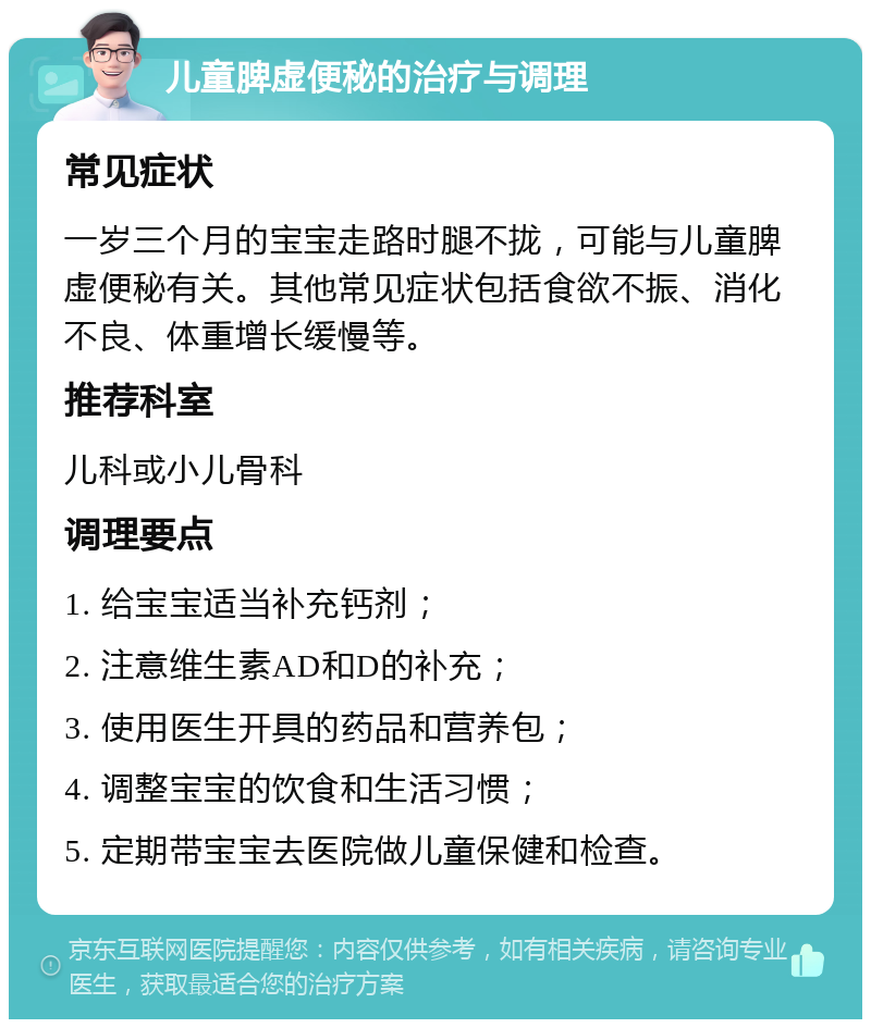 儿童脾虚便秘的治疗与调理 常见症状 一岁三个月的宝宝走路时腿不拢，可能与儿童脾虚便秘有关。其他常见症状包括食欲不振、消化不良、体重增长缓慢等。 推荐科室 儿科或小儿骨科 调理要点 1. 给宝宝适当补充钙剂； 2. 注意维生素AD和D的补充； 3. 使用医生开具的药品和营养包； 4. 调整宝宝的饮食和生活习惯； 5. 定期带宝宝去医院做儿童保健和检查。