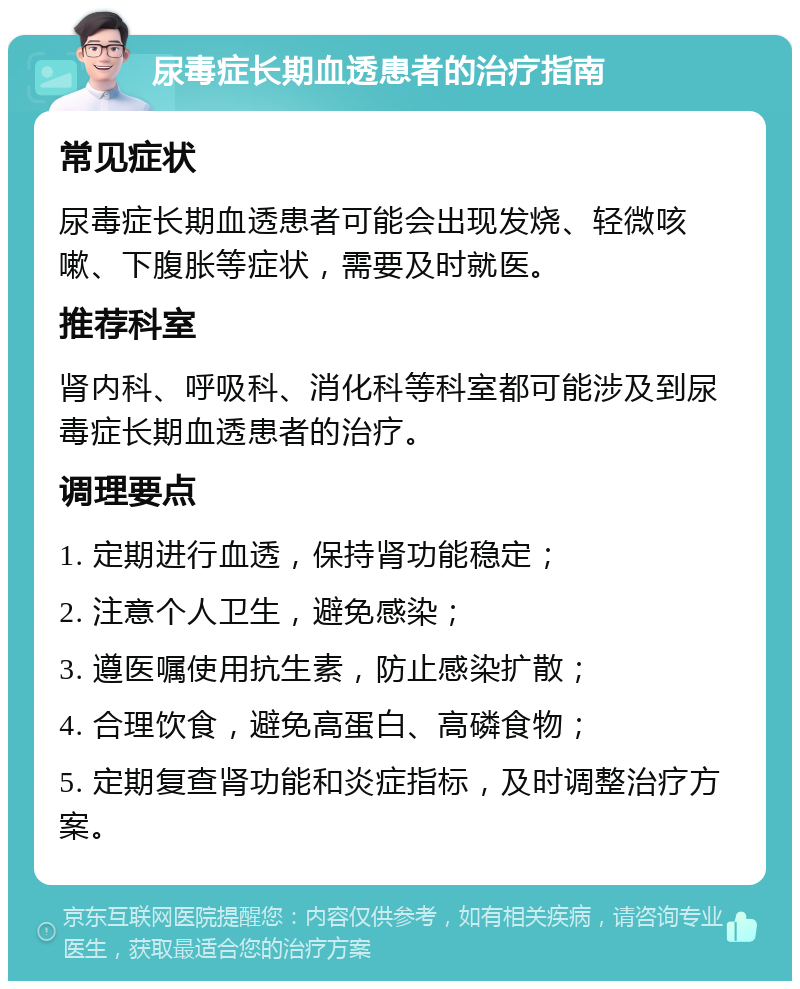 尿毒症长期血透患者的治疗指南 常见症状 尿毒症长期血透患者可能会出现发烧、轻微咳嗽、下腹胀等症状，需要及时就医。 推荐科室 肾内科、呼吸科、消化科等科室都可能涉及到尿毒症长期血透患者的治疗。 调理要点 1. 定期进行血透，保持肾功能稳定； 2. 注意个人卫生，避免感染； 3. 遵医嘱使用抗生素，防止感染扩散； 4. 合理饮食，避免高蛋白、高磷食物； 5. 定期复查肾功能和炎症指标，及时调整治疗方案。