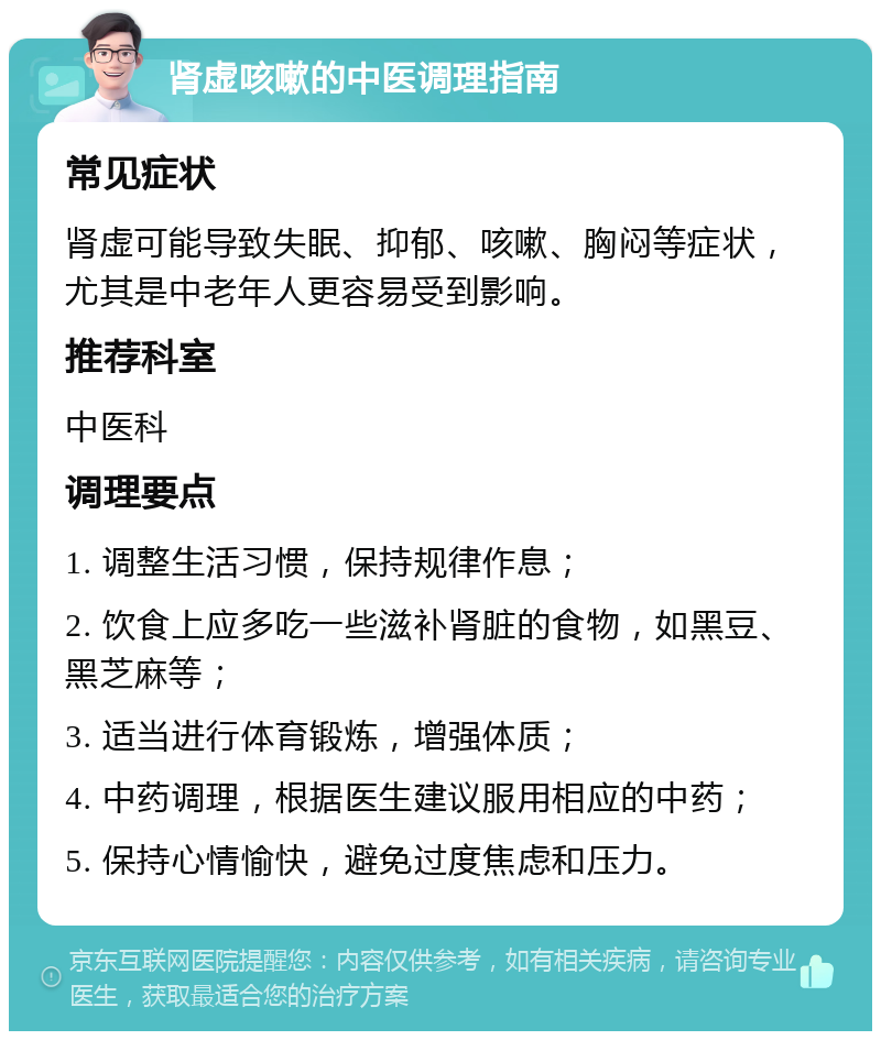 肾虚咳嗽的中医调理指南 常见症状 肾虚可能导致失眠、抑郁、咳嗽、胸闷等症状，尤其是中老年人更容易受到影响。 推荐科室 中医科 调理要点 1. 调整生活习惯，保持规律作息； 2. 饮食上应多吃一些滋补肾脏的食物，如黑豆、黑芝麻等； 3. 适当进行体育锻炼，增强体质； 4. 中药调理，根据医生建议服用相应的中药； 5. 保持心情愉快，避免过度焦虑和压力。