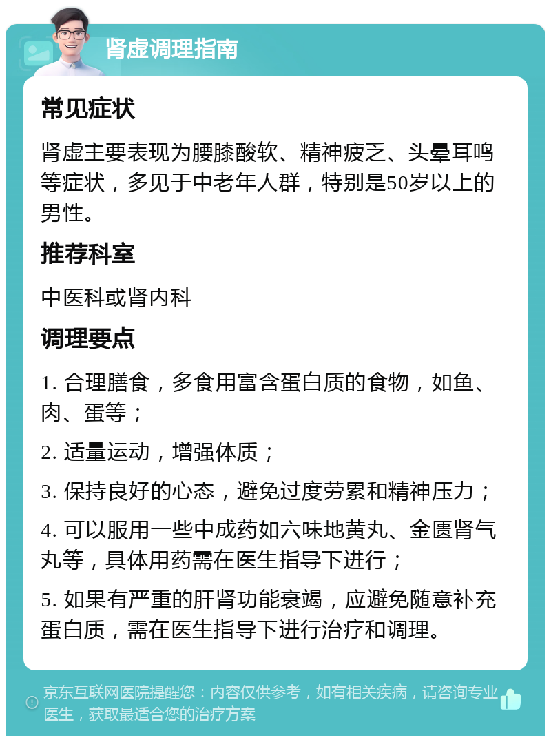 肾虚调理指南 常见症状 肾虚主要表现为腰膝酸软、精神疲乏、头晕耳鸣等症状，多见于中老年人群，特别是50岁以上的男性。 推荐科室 中医科或肾内科 调理要点 1. 合理膳食，多食用富含蛋白质的食物，如鱼、肉、蛋等； 2. 适量运动，增强体质； 3. 保持良好的心态，避免过度劳累和精神压力； 4. 可以服用一些中成药如六味地黄丸、金匮肾气丸等，具体用药需在医生指导下进行； 5. 如果有严重的肝肾功能衰竭，应避免随意补充蛋白质，需在医生指导下进行治疗和调理。