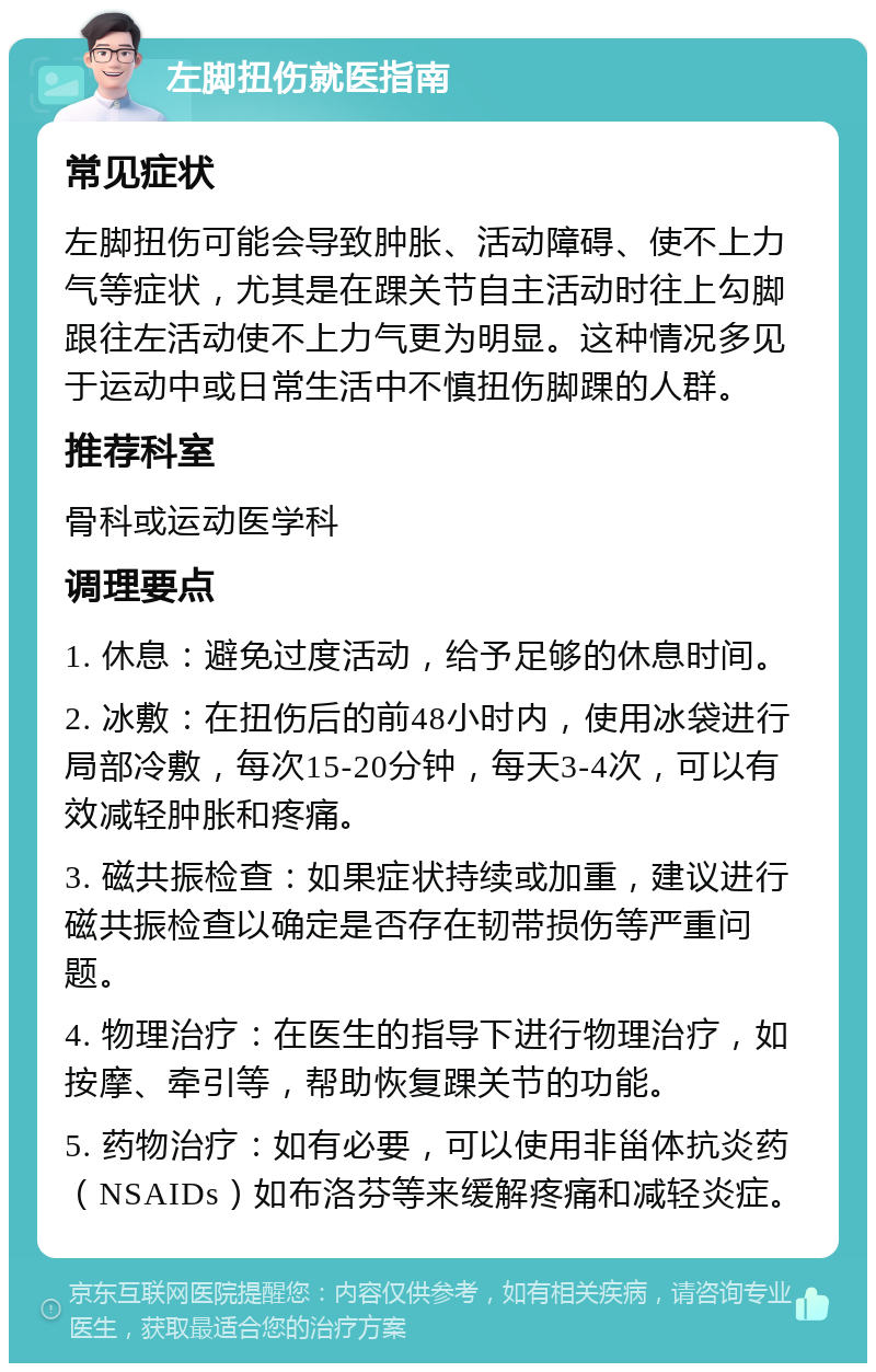 左脚扭伤就医指南 常见症状 左脚扭伤可能会导致肿胀、活动障碍、使不上力气等症状，尤其是在踝关节自主活动时往上勾脚跟往左活动使不上力气更为明显。这种情况多见于运动中或日常生活中不慎扭伤脚踝的人群。 推荐科室 骨科或运动医学科 调理要点 1. 休息：避免过度活动，给予足够的休息时间。 2. 冰敷：在扭伤后的前48小时内，使用冰袋进行局部冷敷，每次15-20分钟，每天3-4次，可以有效减轻肿胀和疼痛。 3. 磁共振检查：如果症状持续或加重，建议进行磁共振检查以确定是否存在韧带损伤等严重问题。 4. 物理治疗：在医生的指导下进行物理治疗，如按摩、牵引等，帮助恢复踝关节的功能。 5. 药物治疗：如有必要，可以使用非甾体抗炎药（NSAIDs）如布洛芬等来缓解疼痛和减轻炎症。