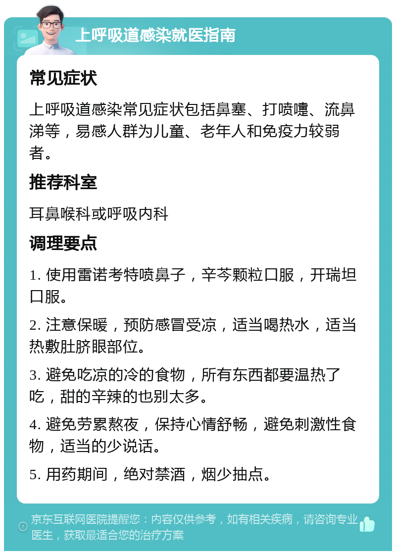 上呼吸道感染就医指南 常见症状 上呼吸道感染常见症状包括鼻塞、打喷嚏、流鼻涕等，易感人群为儿童、老年人和免疫力较弱者。 推荐科室 耳鼻喉科或呼吸内科 调理要点 1. 使用雷诺考特喷鼻子，辛芩颗粒口服，开瑞坦口服。 2. 注意保暖，预防感冒受凉，适当喝热水，适当热敷肚脐眼部位。 3. 避免吃凉的冷的食物，所有东西都要温热了吃，甜的辛辣的也别太多。 4. 避免劳累熬夜，保持心情舒畅，避免刺激性食物，适当的少说话。 5. 用药期间，绝对禁酒，烟少抽点。