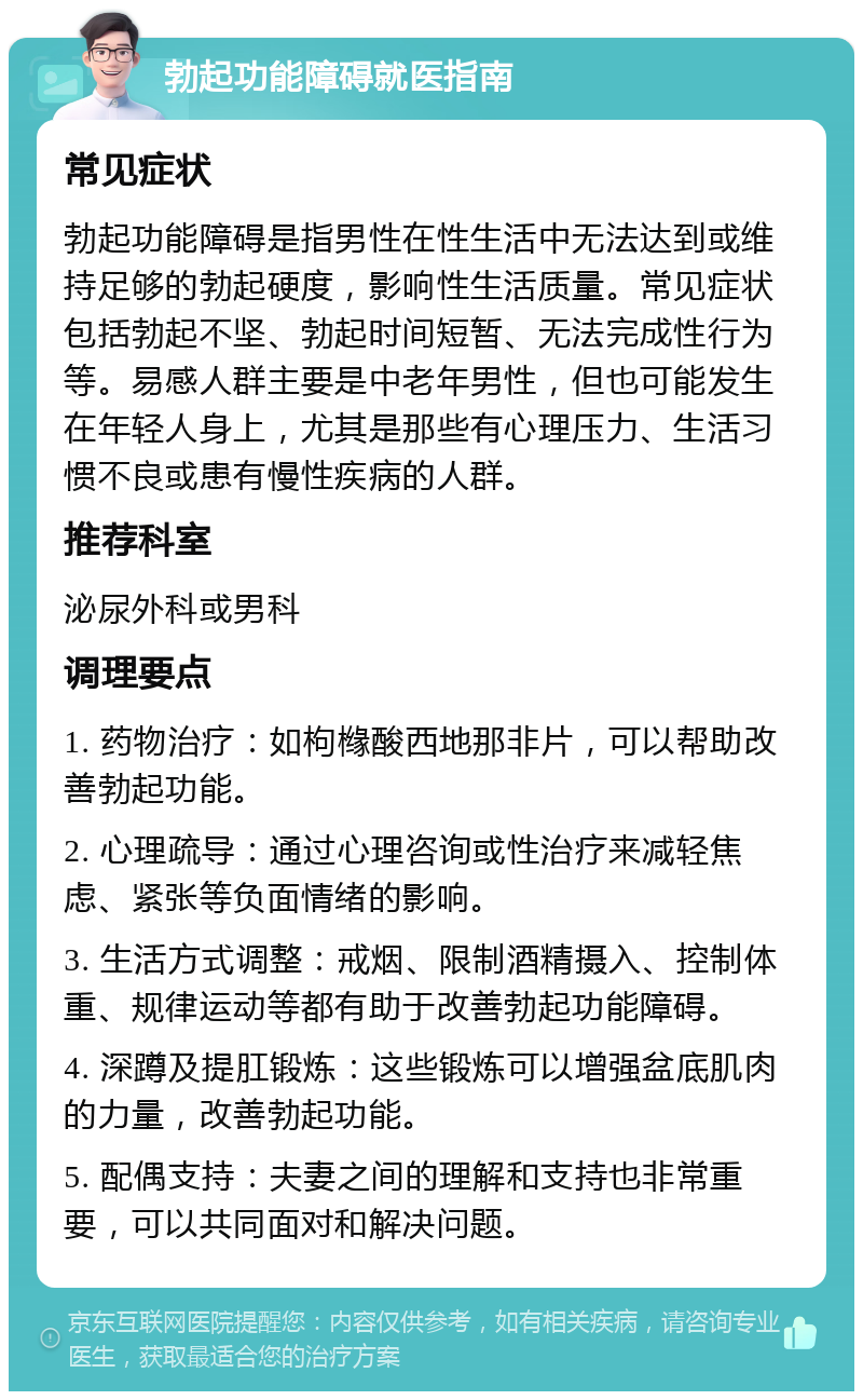 勃起功能障碍就医指南 常见症状 勃起功能障碍是指男性在性生活中无法达到或维持足够的勃起硬度，影响性生活质量。常见症状包括勃起不坚、勃起时间短暂、无法完成性行为等。易感人群主要是中老年男性，但也可能发生在年轻人身上，尤其是那些有心理压力、生活习惯不良或患有慢性疾病的人群。 推荐科室 泌尿外科或男科 调理要点 1. 药物治疗：如枸橼酸西地那非片，可以帮助改善勃起功能。 2. 心理疏导：通过心理咨询或性治疗来减轻焦虑、紧张等负面情绪的影响。 3. 生活方式调整：戒烟、限制酒精摄入、控制体重、规律运动等都有助于改善勃起功能障碍。 4. 深蹲及提肛锻炼：这些锻炼可以增强盆底肌肉的力量，改善勃起功能。 5. 配偶支持：夫妻之间的理解和支持也非常重要，可以共同面对和解决问题。