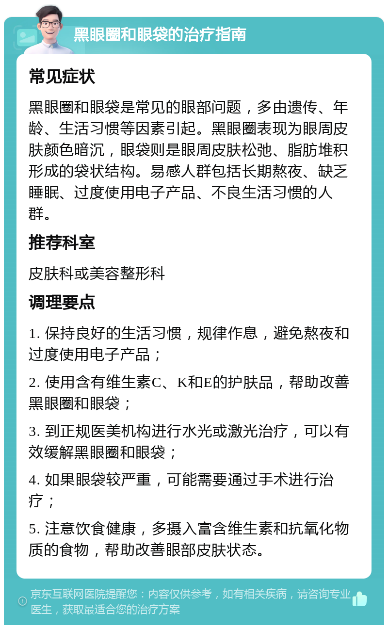 黑眼圈和眼袋的治疗指南 常见症状 黑眼圈和眼袋是常见的眼部问题，多由遗传、年龄、生活习惯等因素引起。黑眼圈表现为眼周皮肤颜色暗沉，眼袋则是眼周皮肤松弛、脂肪堆积形成的袋状结构。易感人群包括长期熬夜、缺乏睡眠、过度使用电子产品、不良生活习惯的人群。 推荐科室 皮肤科或美容整形科 调理要点 1. 保持良好的生活习惯，规律作息，避免熬夜和过度使用电子产品； 2. 使用含有维生素C、K和E的护肤品，帮助改善黑眼圈和眼袋； 3. 到正规医美机构进行水光或激光治疗，可以有效缓解黑眼圈和眼袋； 4. 如果眼袋较严重，可能需要通过手术进行治疗； 5. 注意饮食健康，多摄入富含维生素和抗氧化物质的食物，帮助改善眼部皮肤状态。