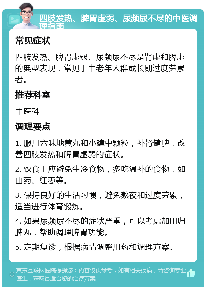 四肢发热、脾胃虚弱、尿频尿不尽的中医调理指南 常见症状 四肢发热、脾胃虚弱、尿频尿不尽是肾虚和脾虚的典型表现，常见于中老年人群或长期过度劳累者。 推荐科室 中医科 调理要点 1. 服用六味地黄丸和小建中颗粒，补肾健脾，改善四肢发热和脾胃虚弱的症状。 2. 饮食上应避免生冷食物，多吃温补的食物，如山药、红枣等。 3. 保持良好的生活习惯，避免熬夜和过度劳累，适当进行体育锻炼。 4. 如果尿频尿不尽的症状严重，可以考虑加用归脾丸，帮助调理脾胃功能。 5. 定期复诊，根据病情调整用药和调理方案。