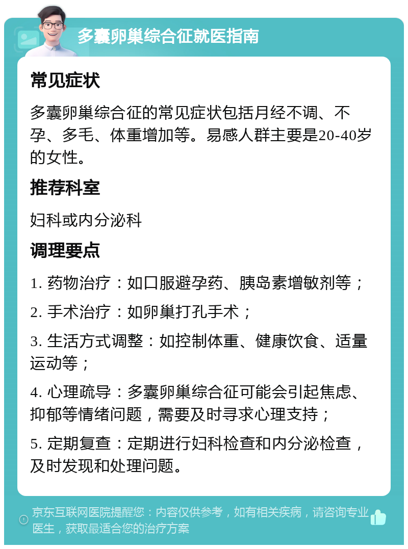 多囊卵巢综合征就医指南 常见症状 多囊卵巢综合征的常见症状包括月经不调、不孕、多毛、体重增加等。易感人群主要是20-40岁的女性。 推荐科室 妇科或内分泌科 调理要点 1. 药物治疗：如口服避孕药、胰岛素增敏剂等； 2. 手术治疗：如卵巢打孔手术； 3. 生活方式调整：如控制体重、健康饮食、适量运动等； 4. 心理疏导：多囊卵巢综合征可能会引起焦虑、抑郁等情绪问题，需要及时寻求心理支持； 5. 定期复查：定期进行妇科检查和内分泌检查，及时发现和处理问题。