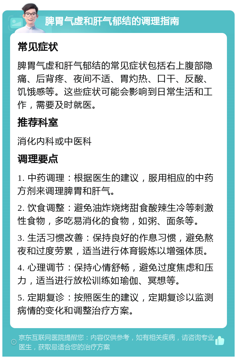 脾胃气虚和肝气郁结的调理指南 常见症状 脾胃气虚和肝气郁结的常见症状包括右上腹部隐痛、后背疼、夜间不适、胃灼热、口干、反酸、饥饿感等。这些症状可能会影响到日常生活和工作，需要及时就医。 推荐科室 消化内科或中医科 调理要点 1. 中药调理：根据医生的建议，服用相应的中药方剂来调理脾胃和肝气。 2. 饮食调整：避免油炸烧烤甜食酸辣生冷等刺激性食物，多吃易消化的食物，如粥、面条等。 3. 生活习惯改善：保持良好的作息习惯，避免熬夜和过度劳累，适当进行体育锻炼以增强体质。 4. 心理调节：保持心情舒畅，避免过度焦虑和压力，适当进行放松训练如瑜伽、冥想等。 5. 定期复诊：按照医生的建议，定期复诊以监测病情的变化和调整治疗方案。