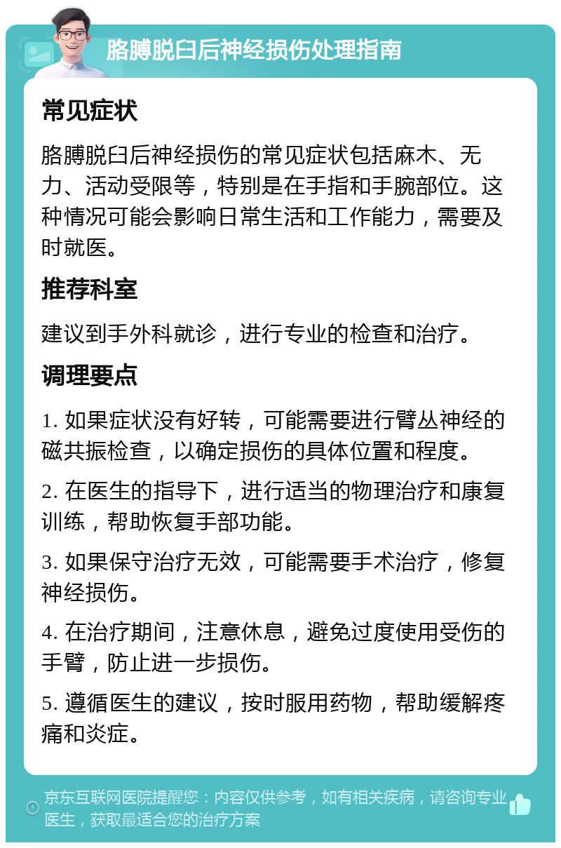 胳膊脱臼后神经损伤处理指南 常见症状 胳膊脱臼后神经损伤的常见症状包括麻木、无力、活动受限等，特别是在手指和手腕部位。这种情况可能会影响日常生活和工作能力，需要及时就医。 推荐科室 建议到手外科就诊，进行专业的检查和治疗。 调理要点 1. 如果症状没有好转，可能需要进行臂丛神经的磁共振检查，以确定损伤的具体位置和程度。 2. 在医生的指导下，进行适当的物理治疗和康复训练，帮助恢复手部功能。 3. 如果保守治疗无效，可能需要手术治疗，修复神经损伤。 4. 在治疗期间，注意休息，避免过度使用受伤的手臂，防止进一步损伤。 5. 遵循医生的建议，按时服用药物，帮助缓解疼痛和炎症。