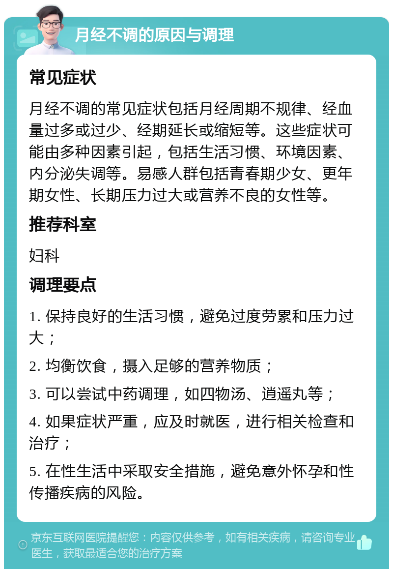 月经不调的原因与调理 常见症状 月经不调的常见症状包括月经周期不规律、经血量过多或过少、经期延长或缩短等。这些症状可能由多种因素引起，包括生活习惯、环境因素、内分泌失调等。易感人群包括青春期少女、更年期女性、长期压力过大或营养不良的女性等。 推荐科室 妇科 调理要点 1. 保持良好的生活习惯，避免过度劳累和压力过大； 2. 均衡饮食，摄入足够的营养物质； 3. 可以尝试中药调理，如四物汤、逍遥丸等； 4. 如果症状严重，应及时就医，进行相关检查和治疗； 5. 在性生活中采取安全措施，避免意外怀孕和性传播疾病的风险。