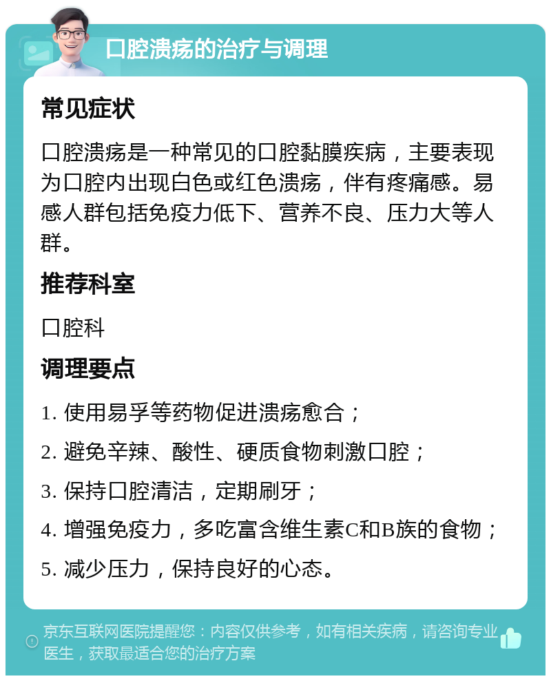 口腔溃疡的治疗与调理 常见症状 口腔溃疡是一种常见的口腔黏膜疾病，主要表现为口腔内出现白色或红色溃疡，伴有疼痛感。易感人群包括免疫力低下、营养不良、压力大等人群。 推荐科室 口腔科 调理要点 1. 使用易孚等药物促进溃疡愈合； 2. 避免辛辣、酸性、硬质食物刺激口腔； 3. 保持口腔清洁，定期刷牙； 4. 增强免疫力，多吃富含维生素C和B族的食物； 5. 减少压力，保持良好的心态。