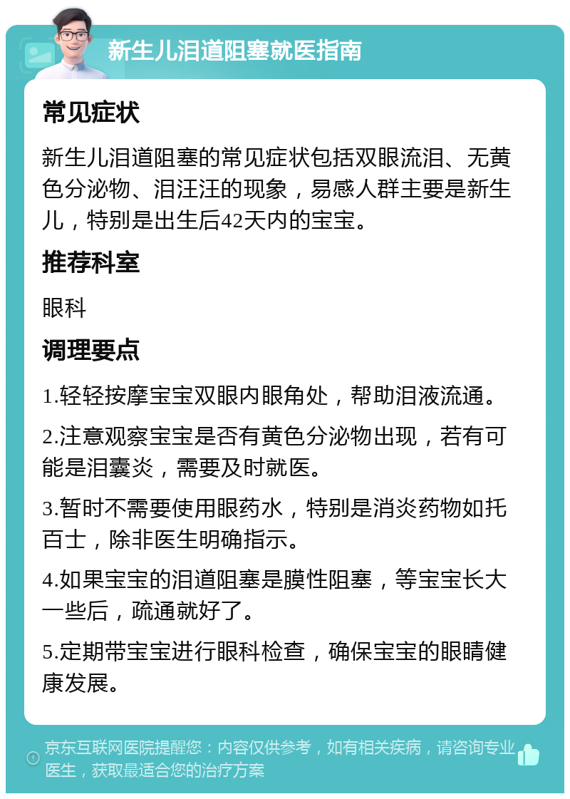 新生儿泪道阻塞就医指南 常见症状 新生儿泪道阻塞的常见症状包括双眼流泪、无黄色分泌物、泪汪汪的现象，易感人群主要是新生儿，特别是出生后42天内的宝宝。 推荐科室 眼科 调理要点 1.轻轻按摩宝宝双眼内眼角处，帮助泪液流通。 2.注意观察宝宝是否有黄色分泌物出现，若有可能是泪囊炎，需要及时就医。 3.暂时不需要使用眼药水，特别是消炎药物如托百士，除非医生明确指示。 4.如果宝宝的泪道阻塞是膜性阻塞，等宝宝长大一些后，疏通就好了。 5.定期带宝宝进行眼科检查，确保宝宝的眼睛健康发展。