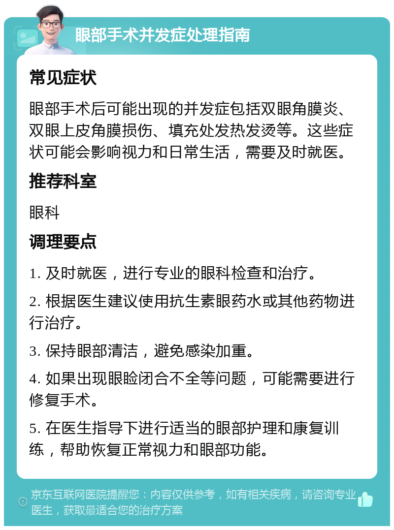 眼部手术并发症处理指南 常见症状 眼部手术后可能出现的并发症包括双眼角膜炎、双眼上皮角膜损伤、填充处发热发烫等。这些症状可能会影响视力和日常生活，需要及时就医。 推荐科室 眼科 调理要点 1. 及时就医，进行专业的眼科检查和治疗。 2. 根据医生建议使用抗生素眼药水或其他药物进行治疗。 3. 保持眼部清洁，避免感染加重。 4. 如果出现眼睑闭合不全等问题，可能需要进行修复手术。 5. 在医生指导下进行适当的眼部护理和康复训练，帮助恢复正常视力和眼部功能。